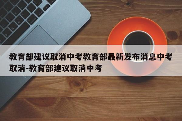 教育部建议取消中考教育部最新发布消息中考取消-教育部建议取消中考