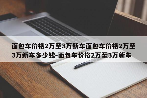 面包车价格2万至3万新车面包车价格2万至3万新车多少钱-面包车价格2万至3万新车
