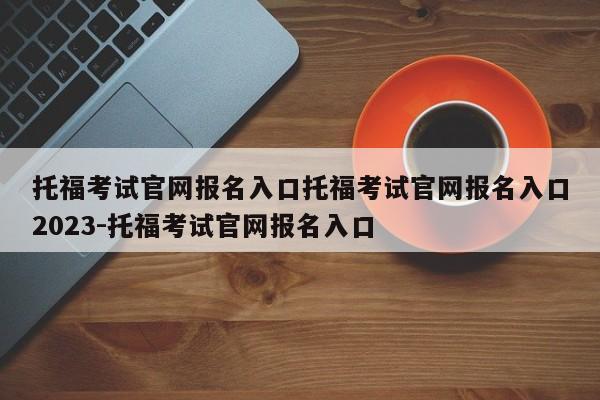 托福考试官网报名入口托福考试官网报名入口2023-托福考试官网报名入口