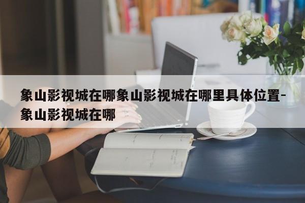 象山影视城在哪象山影视城在哪里具体位置-象山影视城在哪