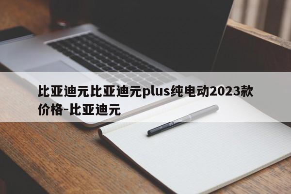 比亚迪元比亚迪元plus纯电动2023款价格-比亚迪元