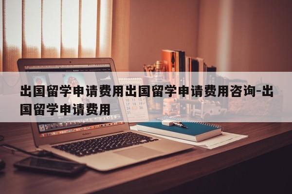 出国留学申请费用出国留学申请费用咨询-出国留学申请费用