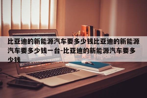 比亚迪的新能源汽车要多少钱比亚迪的新能源汽车要多少钱一台-比亚迪的新能源汽车要多少钱