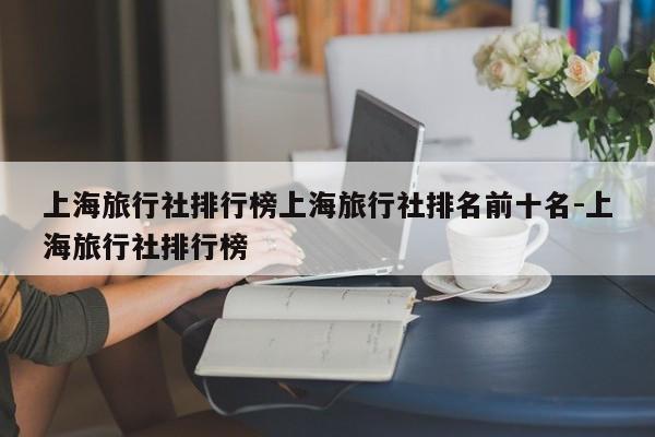 上海旅行社排行榜上海旅行社排名前十名-上海旅行社排行榜