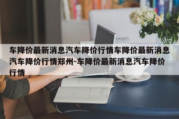 车降价最新消息汽车降价行情车降价最新消息汽车降价行情郑州-车降价最新消息汽车降价行情