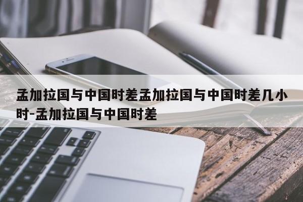 孟加拉国与中国时差孟加拉国与中国时差几小时-孟加拉国与中国时差
