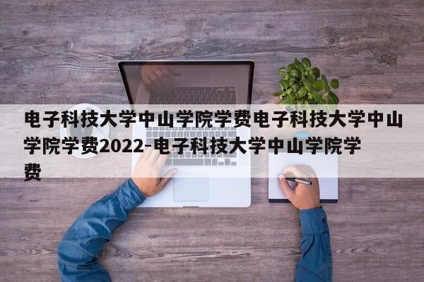 电子科技大学中山学院学费电子科技大学中山学院学费2022-电子科技大学中山学院学费