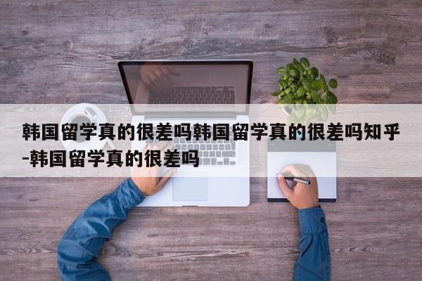 韩国留学真的很差吗韩国留学真的很差吗知乎-韩国留学真的很差吗