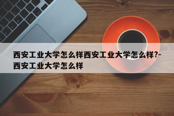 西安工业大学怎么样西安工业大学怎么样?-西安工业大学怎么样