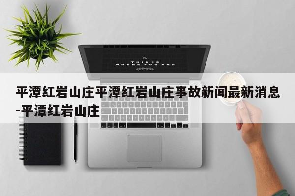 平潭红岩山庄平潭红岩山庄事故新闻最新消息-平潭红岩山庄