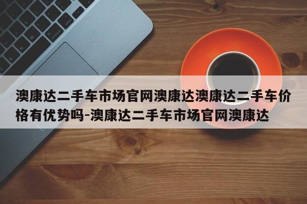 澳康达二手车市场官网澳康达澳康达二手车价格有优势吗-澳康达二手车市场官网澳康达