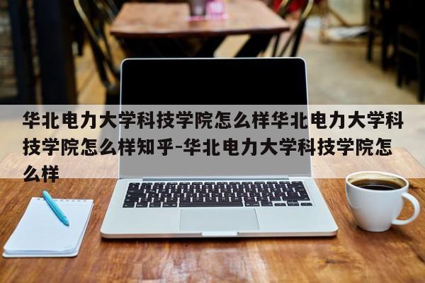 华北电力大学科技学院怎么样华北电力大学科技学院怎么样知乎-华北电力大学科技学院怎么样