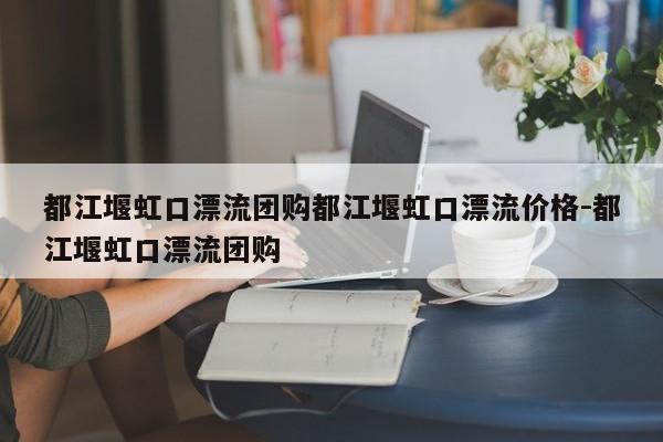 都江堰虹口漂流团购都江堰虹口漂流价格-都江堰虹口漂流团购
