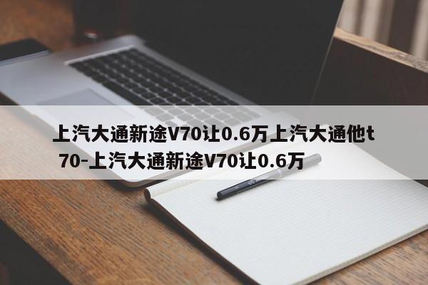 上汽大通新途V70让0.6万上汽大通他t 70-上汽大通新途V70让0.6万