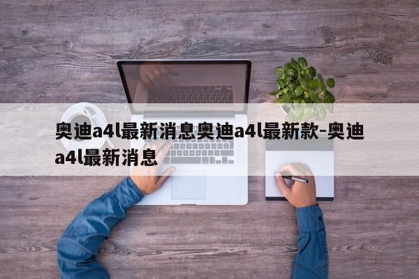 奥迪a4l最新消息奥迪a4l最新款-奥迪a4l最新消息