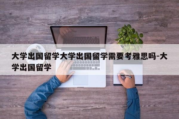 大学出国留学大学出国留学需要考雅思吗-大学出国留学