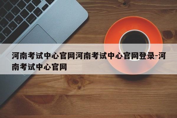 河南考试中心官网河南考试中心官网登录-河南考试中心官网