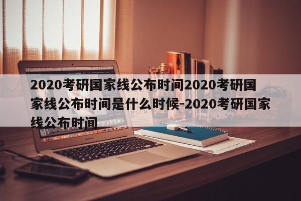 2020考研国家线公布时间2020考研国家线公布时间是什么时候-2020考研国家线公布时间