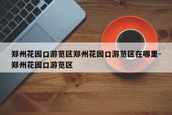 郑州花园口游览区郑州花园口游览区在哪里-郑州花园口游览区