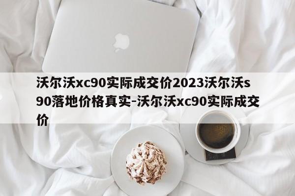 沃尔沃xc90实际成交价2023沃尔沃s90落地价格真实-沃尔沃xc90实际成交价