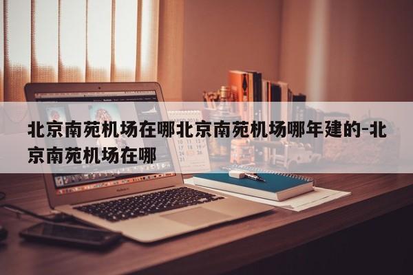 北京南苑机场在哪北京南苑机场哪年建的-北京南苑机场在哪