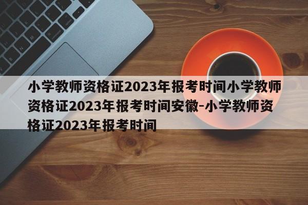 小学教师资格证2023年报考时间小学教师资格证2023年报考时间安徽-小学教师资格证2023年报考时间