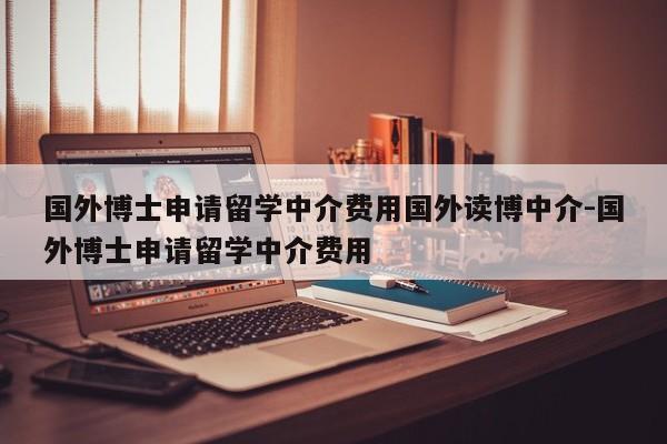 国外博士申请留学中介费用国外读博中介-国外博士申请留学中介费用