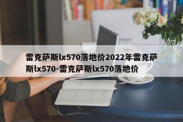雷克萨斯lx570落地价2022年雷克萨斯lx570-雷克萨斯lx570落地价