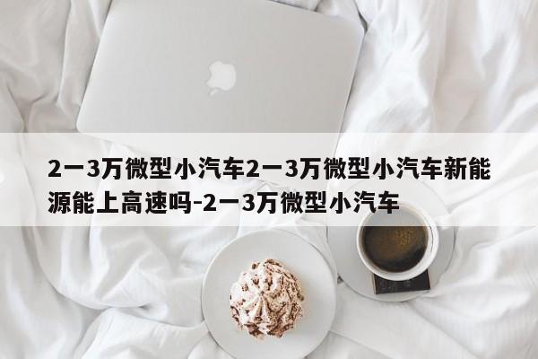2一3万微型小汽车2一3万微型小汽车新能源能上高速吗-2一3万微型小汽车
