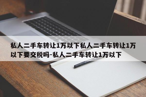 私人二手车转让1万以下私人二手车转让1万以下要交税吗-私人二手车转让1万以下