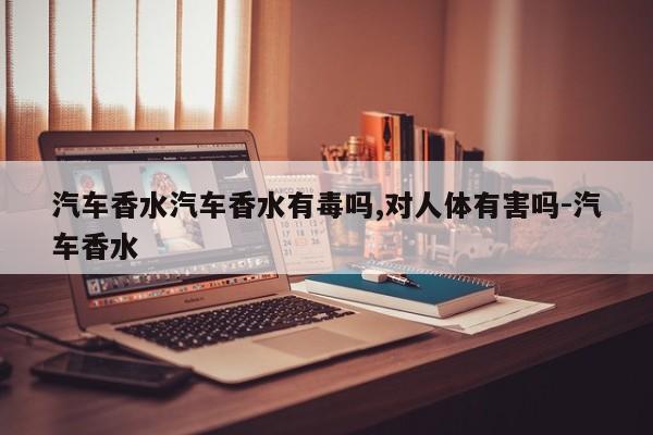 汽车香水汽车香水有毒吗,对人体有害吗-汽车香水