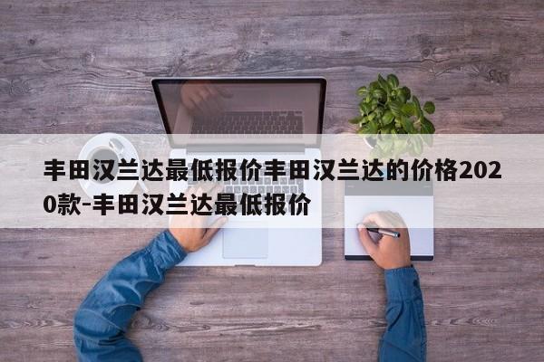 丰田汉兰达最低报价丰田汉兰达的价格2020款-丰田汉兰达最低报价