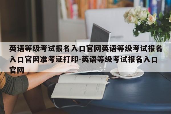 英语等级考试报名入口官网英语等级考试报名入口官网准考证打印-英语等级考试报名入口官网