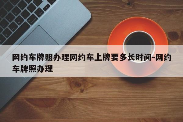 网约车牌照办理网约车上牌要多长时间-网约车牌照办理