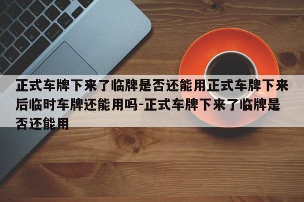 正式车牌下来了临牌是否还能用正式车牌下来后临时车牌还能用吗-正式车牌下来了临牌是否还能用