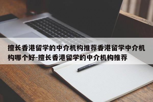 擅长香港留学的中介机构推荐香港留学中介机构哪个好-擅长香港留学的中介机构推荐