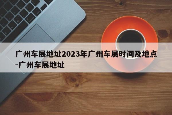 广州车展地址2023年广州车展时间及地点-广州车展地址