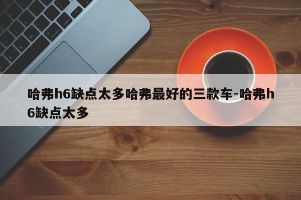 哈弗h6缺点太多哈弗最好的三款车-哈弗h6缺点太多