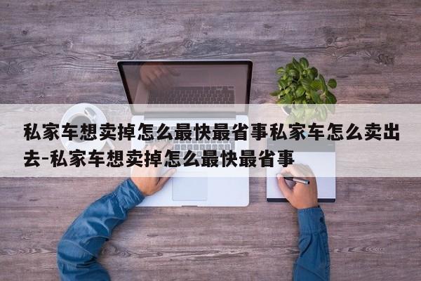 私家车想卖掉怎么最快最省事私家车怎么卖出去-私家车想卖掉怎么最快最省事