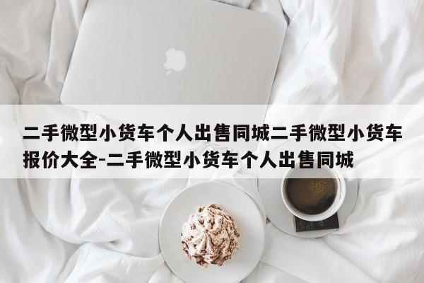 二手微型小货车个人出售同城二手微型小货车报价大全-二手微型小货车个人出售同城