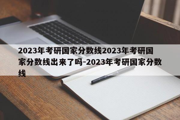 2023年考研国家分数线2023年考研国家分数线出来了吗-2023年考研国家分数线