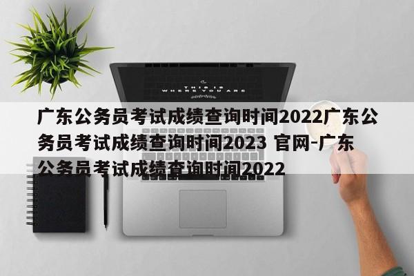 广东公务员考试成绩查询时间2022广东公务员考试成绩查询时间2023 官网-广东公务员考试成绩查询时间2022