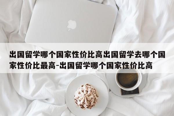 出国留学哪个国家性价比高出国留学去哪个国家性价比最高-出国留学哪个国家性价比高