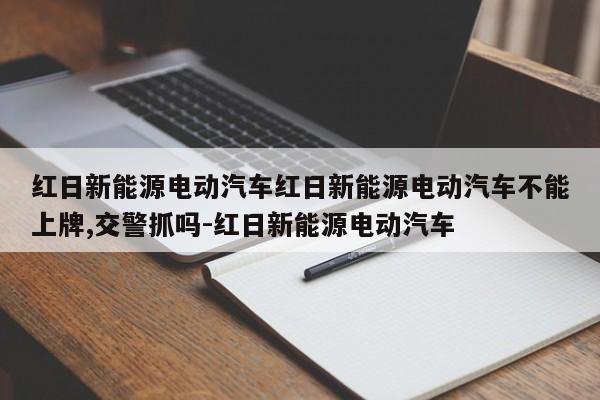 红日新能源电动汽车红日新能源电动汽车不能上牌,交警抓吗-红日新能源电动汽车