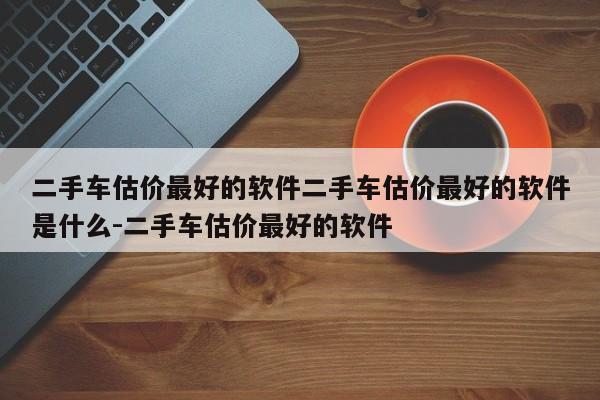 二手车估价最好的软件二手车估价最好的软件是什么-二手车估价最好的软件