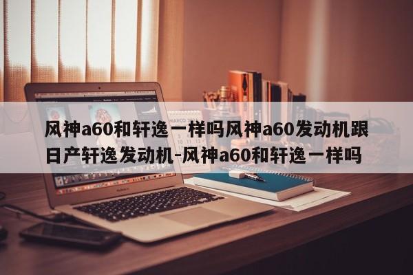风神a60和轩逸一样吗风神a60发动机跟日产轩逸发动机-风神a60和轩逸一样吗
