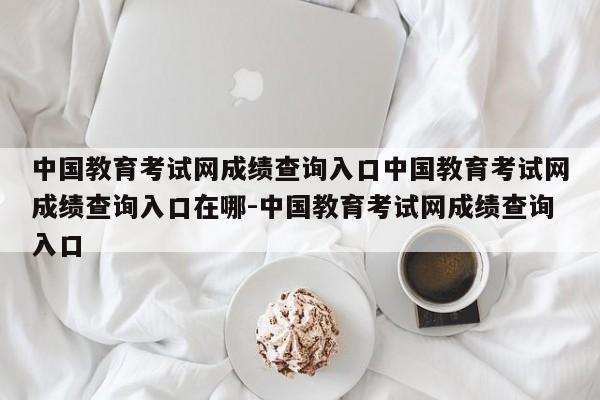 中国教育考试网成绩查询入口中国教育考试网成绩查询入口在哪-中国教育考试网成绩查询入口