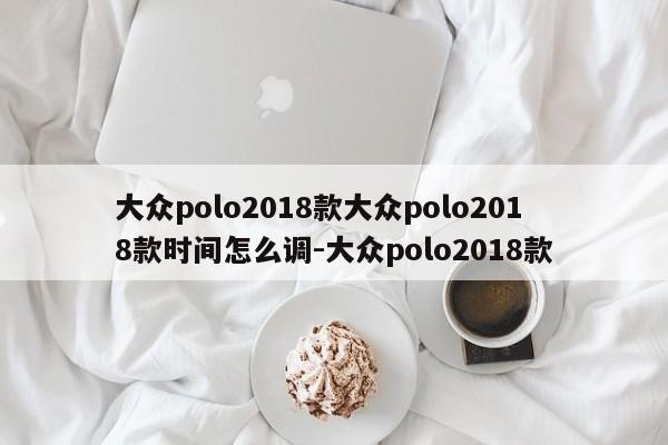 大众polo2018款大众polo2018款时间怎么调-大众polo2018款