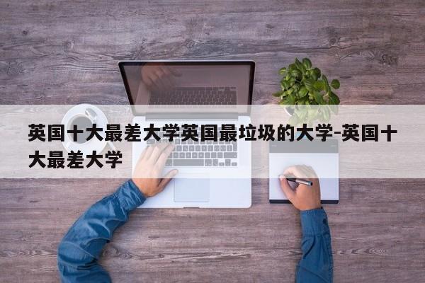 英国十大最差大学英国最垃圾的大学-英国十大最差大学
