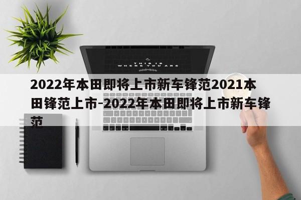 2022年本田即将上市新车锋范2021本田锋范上市-2022年本田即将上市新车锋范